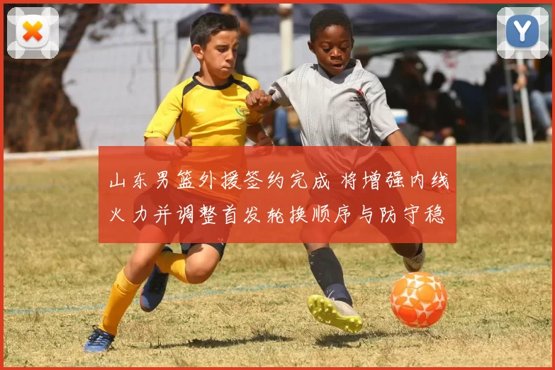 山东男篮外援签约完成 将增强内线火力并调整首发轮换顺序与防守稳定性