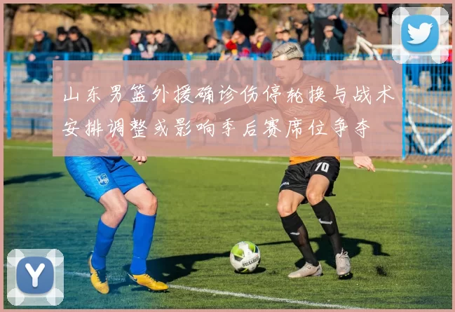 山东男篮外援确诊伤停轮换与战术安排调整或影响季后赛席位争夺