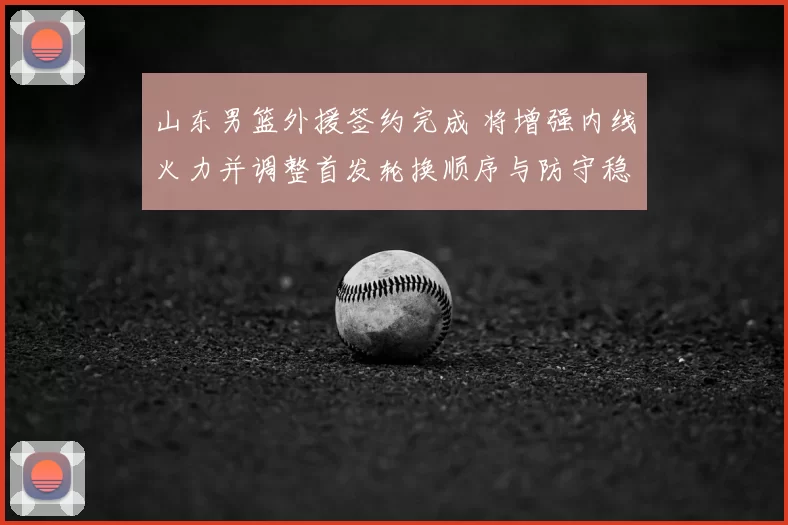山东男篮外援签约完成 将增强内线火力并调整首发轮换顺序与防守稳定性
