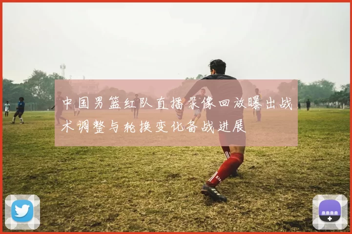 中国男篮红队直播录像回放曝出战术调整与轮换变化备战进展