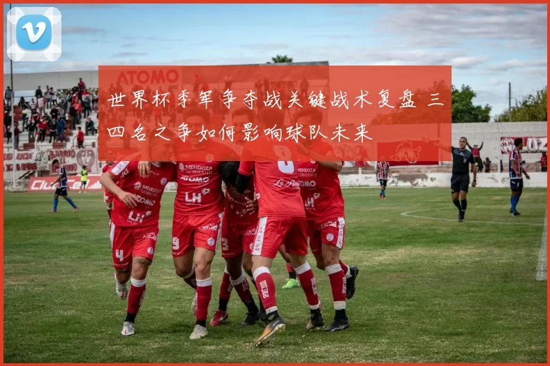 世界杯季军争夺战关键战术复盘 三四名之争如何影响球队未来