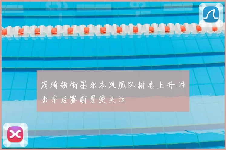周琦领衔墨尔本凤凰队排名上升 冲击季后赛前景受关注