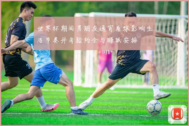 世界杯期间男朋友通宵看球影响生活节奏并考验约会与睡眠安排