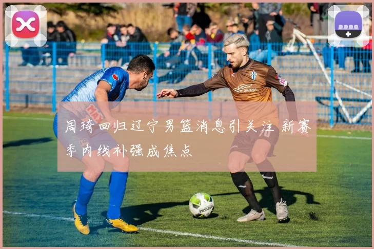 周琦回归辽宁男篮消息引关注 新赛季内线补强成焦点