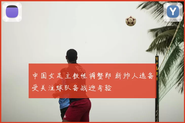 中国女足主教练调整即 新帅人选备受关注球队备战迎考验