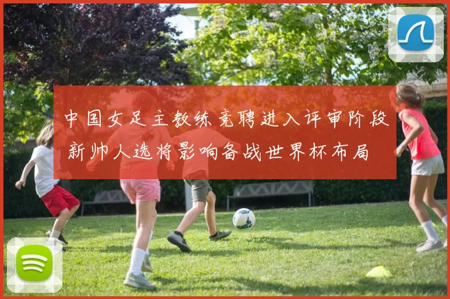中国女足主教练竞聘进入评审阶段 新帅人选将影响备战世界杯布局