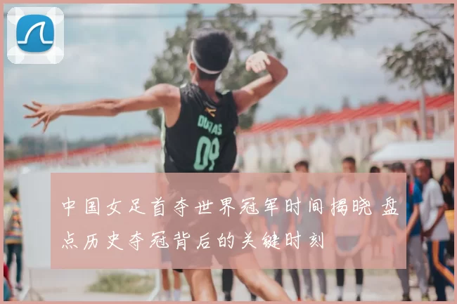 中国女足首夺世界冠军时间揭晓 盘点历史夺冠背后的关键时刻