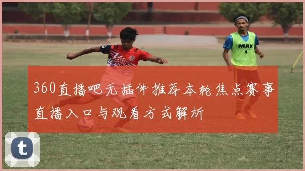 360直播吧无插件推荐本轮焦点赛事直播入口与观看方式解析