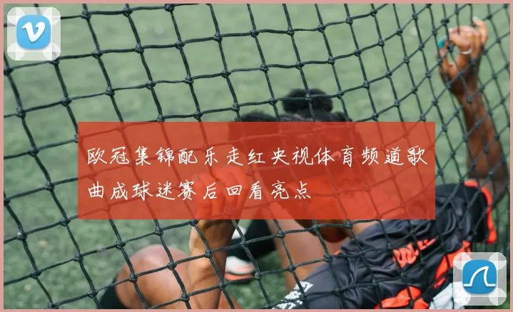 欧冠集锦配乐走红央视体育频道歌曲成球迷赛后回看亮点