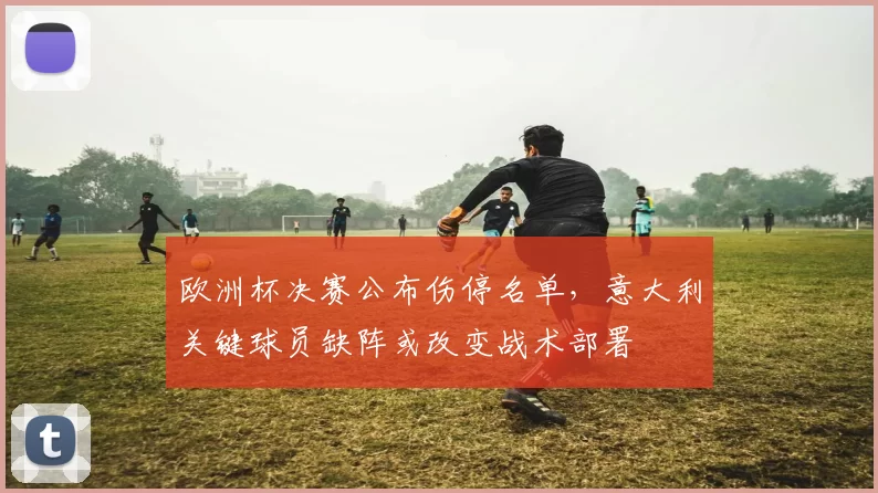 欧洲杯决赛公布伤停名单,意大利关键球员缺阵或改变战术部署