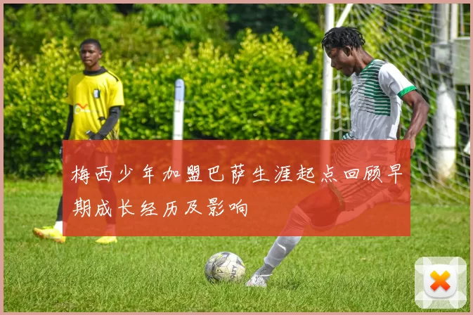 梅西少年加盟巴萨生涯起点回顾早期成长经历及影响