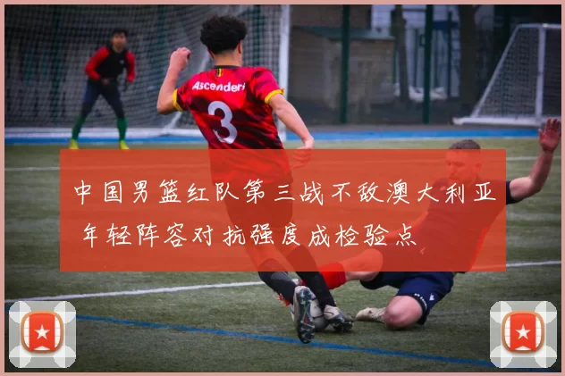 中国男篮红队第三战不敌澳大利亚 年轻阵容对抗强度成检验点