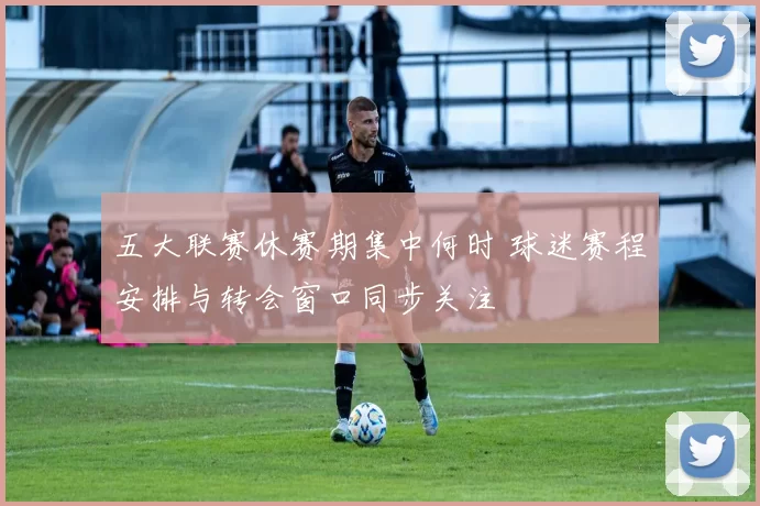 五大联赛休赛期集中何时 球迷赛程安排与转会窗口同步关注