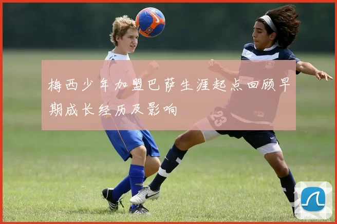 梅西少年加盟巴萨生涯起点回顾早期成长经历及影响